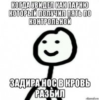 когда увидел как парню который получил пять по контрольной задира нос в кровь разбил