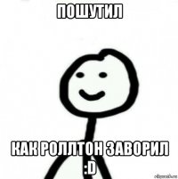 пошутил как роллтон заворил :d