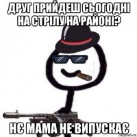 друг прийдеш сьогодні на стрілу на районі? нє мама не випускає