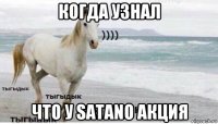 когда узнал что у satano акция