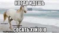 когда идешь сосать хуй)0)0