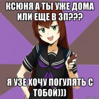 ксюня а ты уже дома или еще в зп??? я узе хочу погулять с тобой)))