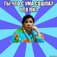 ты что с ума сошла? что ли? 