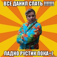 все данил спать !!!!!!! ладно рустик пока=(