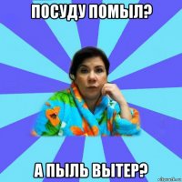 посуду помыл? а пыль вытер?