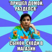 *пришёл домой, разделся* сынок, сходи в магазин