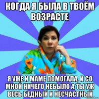 когда я была в твоём возрасте я уже и маме помогала, и со мной ничего небыло а ты уж весь бедный и несчастный