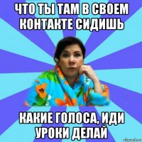 что ты там в своем контакте сидишь какие голоса, иди уроки делай