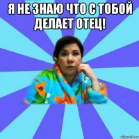 я не знаю что с тобой делает отец! 