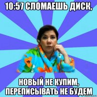 10:57 сломаешь диск, новый не купим, переписывать не будем