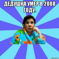 дедушка умер в 2008 году. 