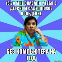 15:20 мне сказали у тебя в детском саду плохое поведение без компьютера на год