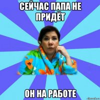 сейчас папа не придёт он на работе