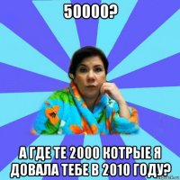 50000? а где те 2000 котрые я довала тебе в 2010 году?