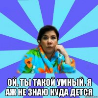  ой, ты такой умный. я аж не знаю куда дется