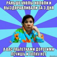 раньше уколы кололи и выздоравливали за 3 дня а вас таблетками дорогими лечишь и толку нет