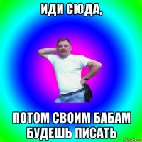 иди сюда, потом своим бабам будешь писать