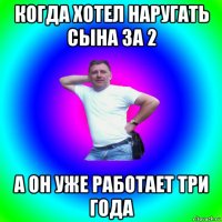 когда хотел наругать сына за 2 а он уже работает три года