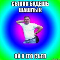 сынок будешь шашлык ой я его съел