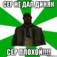 сер не дал диняк сер плохой!!!!