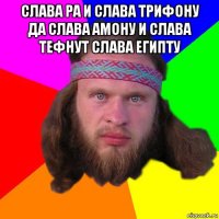 слава ра и слава трифону да слава амону и слава тефнут слава египту 