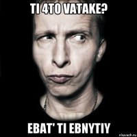 ti 4to vatake? ebat' ti ebnytiy