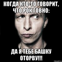 когда кто-то говорит, что рок говно: да я тебе башку оторву!!!