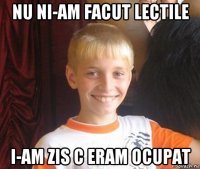 nu ni-am facut lectile i-am zis c eram ocupat