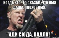 когда кто -то сказал, что имя даша, плохое имя: "иди сюда, падла! "