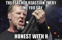 the teacher reaction, every time you say honest with h