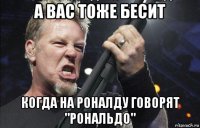 а вас тоже бесит когда на роналду говорят "рональдо"