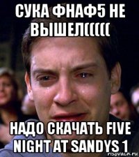 сука фнаф5 не вышел((((( надо скачать five night at sandys 1