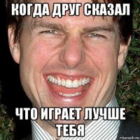 когда друг сказал что играет лучше тебя