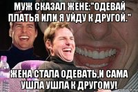 муж сказал жене:"одевай платья или я уйду к другой." жена стала одевать,и сама ушла ушла к другому!