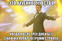 это ахуенное чувство когда после трех дней без снаффа купил 10 грамм стронга