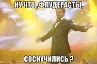 ну что , флудерасты, соскучились ?