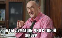  а ты думаешь, че я с тобой живу?