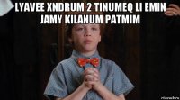 lyavee xndrum 2 tinumeq li emin jamy kilanum patmim 