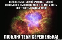 сереженька ты моё счастье,ты моё солнышко ,ты жизнь моя ,я не могу жить без тебя !ты судьба моя! люблю тебя сереженька!