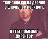 твое лицо когда дрочил в школьном коридоре и тебе помешал директор