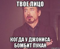 твое лицо когда у джониса бомбит пукан