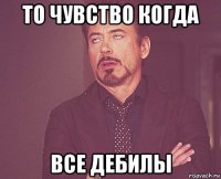 то чувство когда все дебилы