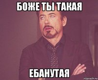 боже ты такая ебанутая