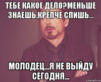 тебе какое дело?меньше знаешь,крепче спишь... молодец...я не выйду сегодня...