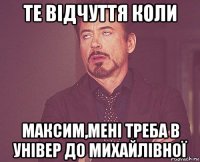 те відчуття коли максим,мені треба в універ до михайлівної