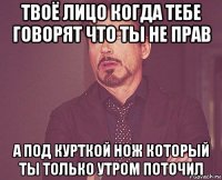 твоё лицо когда тебе говорят что ты не прав а под курткой нож который ты только утром поточил