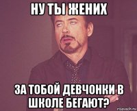 ну ты жених за тобой девчонки в школе бегают?