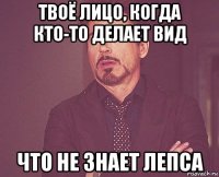 твоё лицо, когда кто-то делает вид что не знает лепса