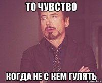 то чувство когда не с кем гулять