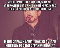 моё выражение лица когда на моё утверждение что я не пью не курю, мясо не ем, чёрный чай с кофем не пью меня спрашивают: "как же ты так живёшь то себя ограничивая!?"